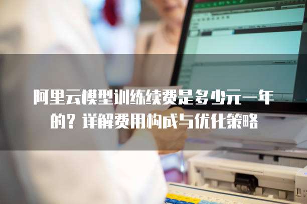 阿里云模型训练续费是多少元一年的?详解费用构成与优化策略