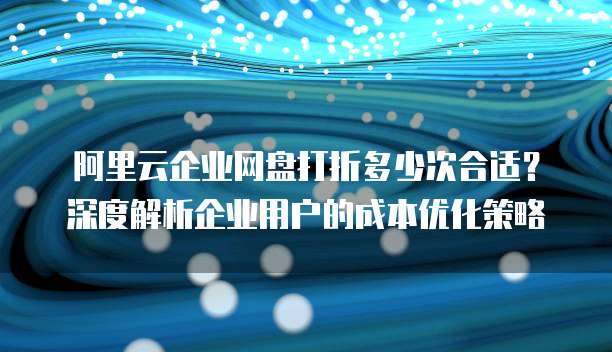 阿里云企业网盘打折多少次合适?深度解析企业用户的成本优化策略