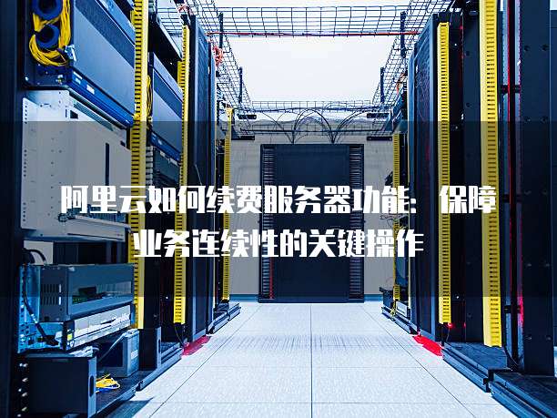 阿里云如何续费服务器功能:保障业务连续性的关键操作