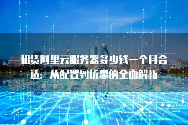 租赁阿里云服务器多少钱一个月合适:从配置到优惠的全面解析