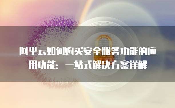 阿里云如何购买安全服务功能的应用功能:一站式解决方案详解
