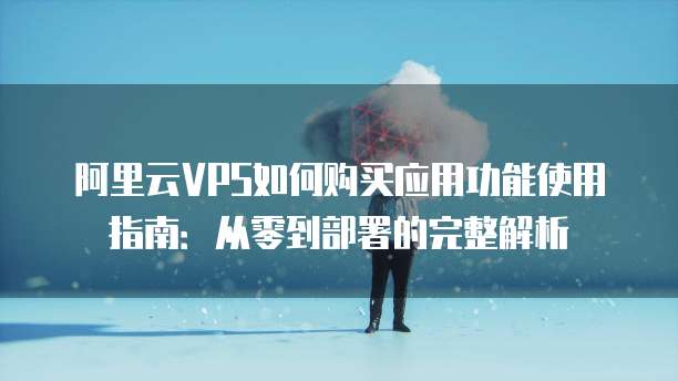 阿里云VPS如何购买应用功能使用指南:从零到部署的完整解析