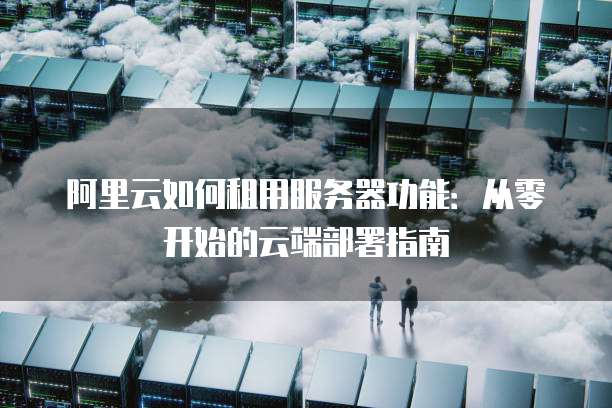 阿里云如何租用服务器功能:从零开始的云端部署指南