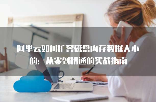阿里云如何扩容磁盘内存数据大小的:从零到精通的实战指南