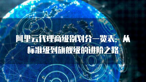阿里云代理商级别划分一览表:从标准级到旗舰级的进阶之路