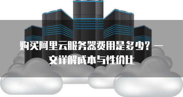 购买阿里云服务器费用是多少?一文详解成本与性价比