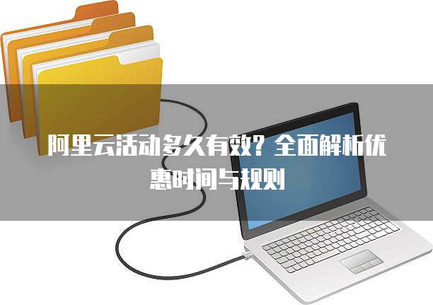阿里云活动多久有效?全面解析优惠时间与规则