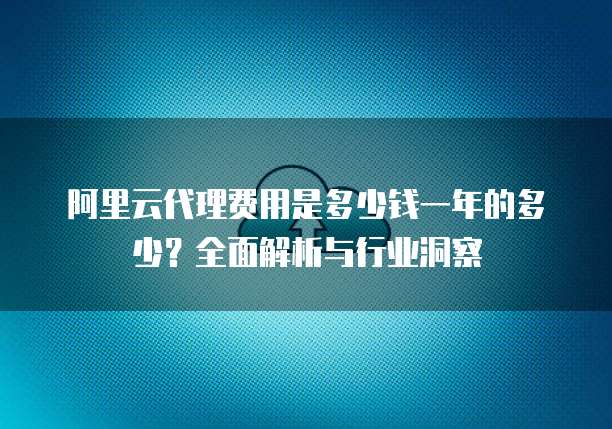 阿里云代理费用是多少钱一年的多少?全面解析与行业洞察