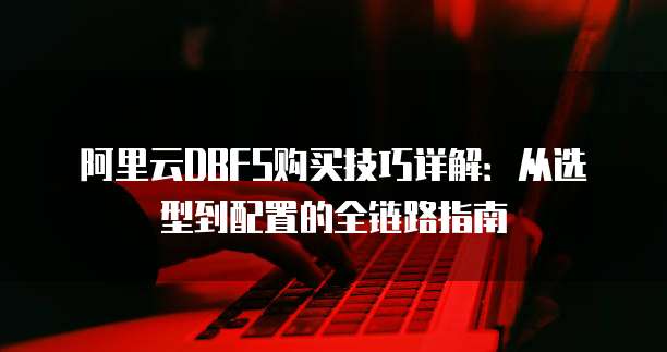 阿里云DBFS购买技巧详解:从选型到配置的全链路指南