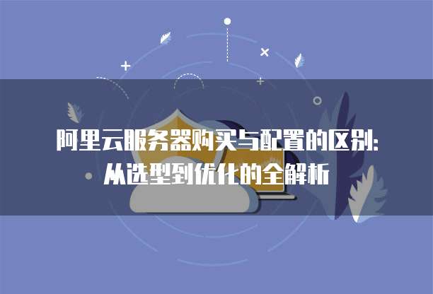 阿里云服务器购买与配置的区别:从选型到优化的全解析