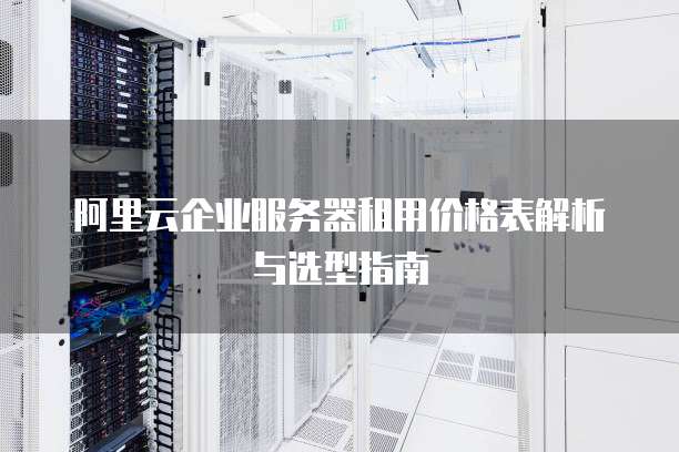 阿里云企业服务器租用价格表解析与选型指南