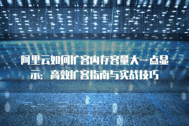 阿里云如何扩容内存容量大一点显示:高效扩容指南与实战技巧