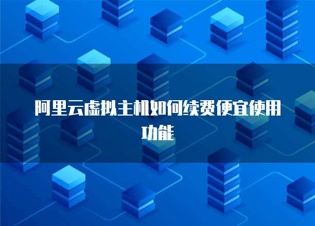 阿里云虚拟主机如何续费便宜使用功能