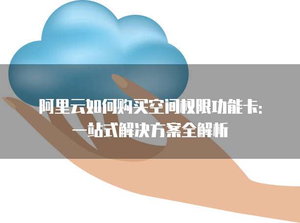 阿里云如何购买空间权限功能卡:一站式解决方案全解析