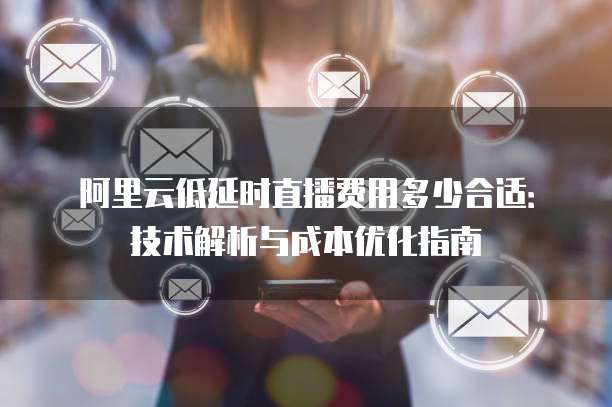 阿里云低延时直播费用多少合适:技术解析与成本优化指南