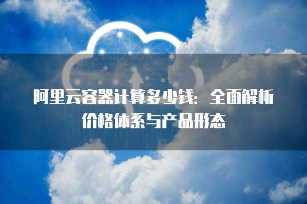 阿里云容器计算多少钱:全面解析价格体系与产品形态