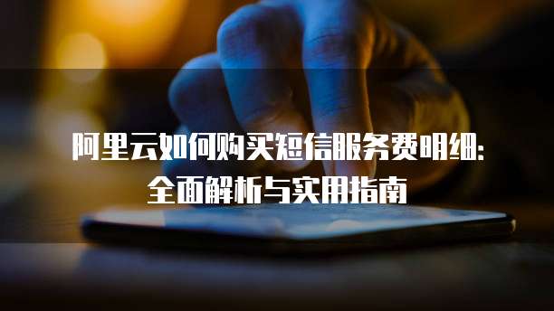 阿里云如何购买短信服务费明细:全面解析与实用指南