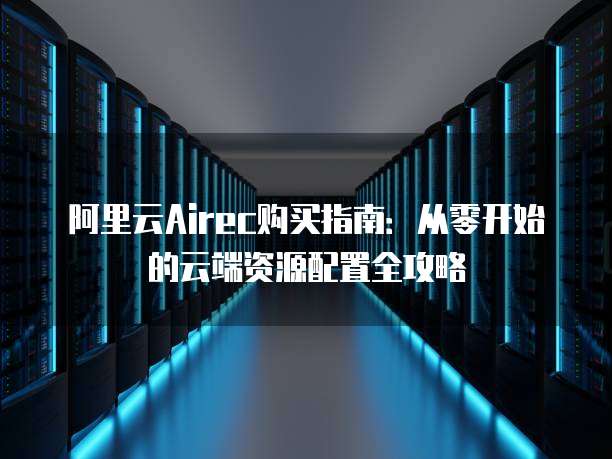 阿里云Airec购买指南:从零开始的云端资源配置全攻略