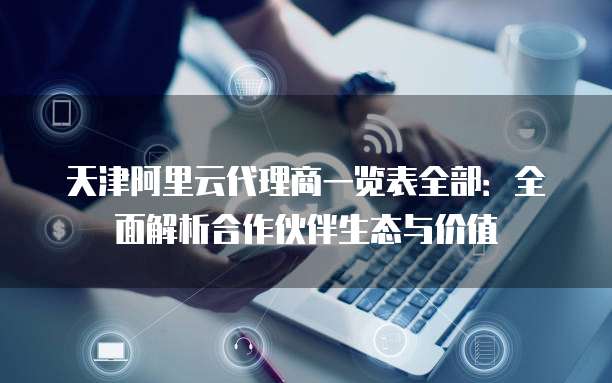 天津阿里云代理商一览表全部:全面解析合作伙伴生态与价值