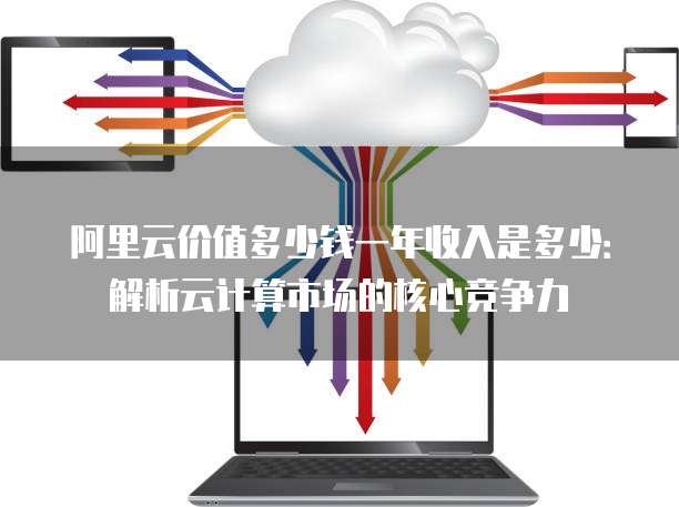 阿里云价值多少钱一年收入是多少:解析云计算市场的核心竞争力