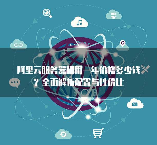阿里云服务器租用一年价格多少钱?全面解析配置与性价比