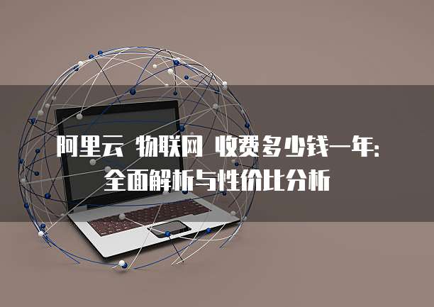 阿里云 物联网 收费多少钱一年:全面解析与性价比分析