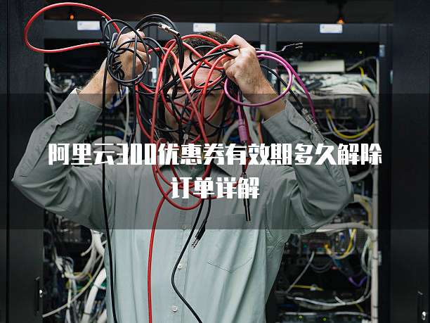 阿里云300优惠券有效期多久解除订单详解