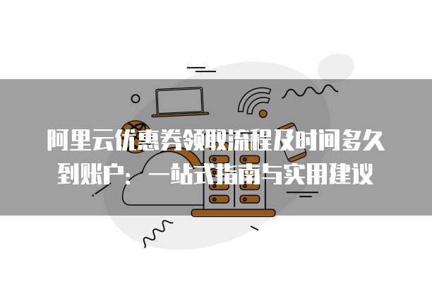 阿里云优惠券领取流程及时间多久到账户:一站式指南与实用建议