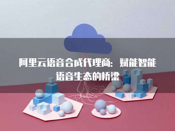 阿里云语音合成代理商：赋能智能语音生态的桥梁