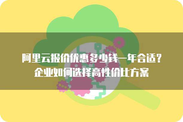 阿里云报价优惠多少钱一年合适?企业如何选择高性价比方案