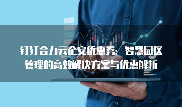 钉钉合力云企安优惠券:智慧园区管理的高效解决方案与优惠解析