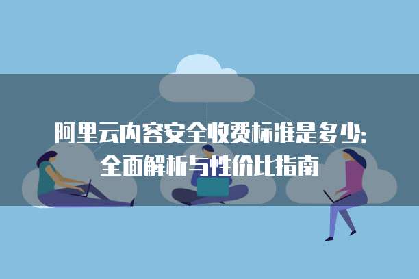 阿里云内容安全收费标准是多少:全面解析与性价比指南