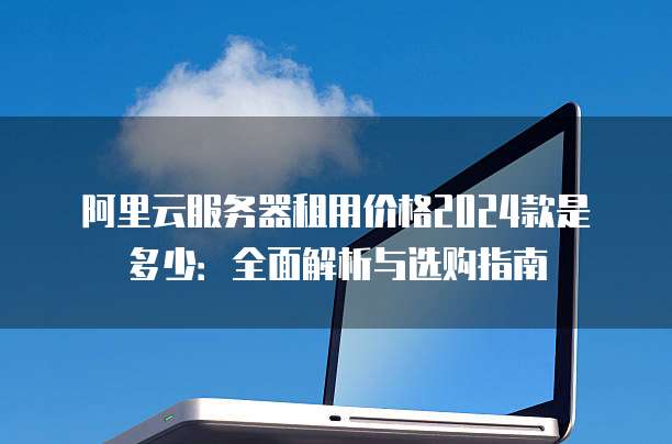 阿里云服务器租用价格2024款是多少:全面解析与选购指南