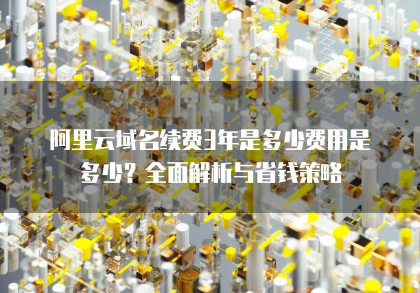 阿里云域名续费3年是多少费用是多少?全面解析与省钱策略