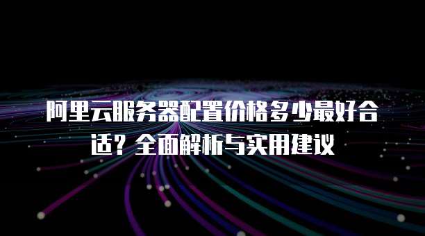 阿里云服务器配置价格多少最好合适?全面解析与实用建议