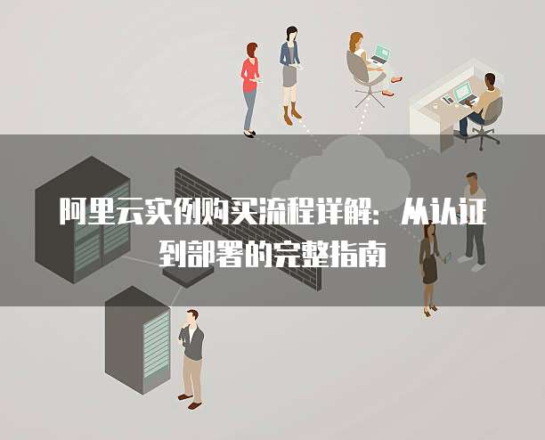 阿里云实例购买流程详解:从认证到部署的完整指南