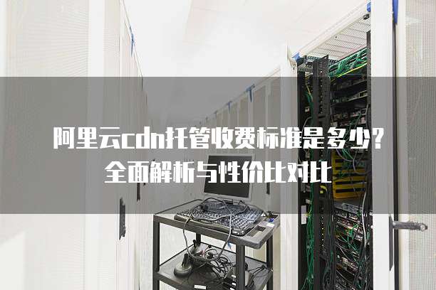 阿里云cdn托管收费标准是多少？全面解析与性价比对比