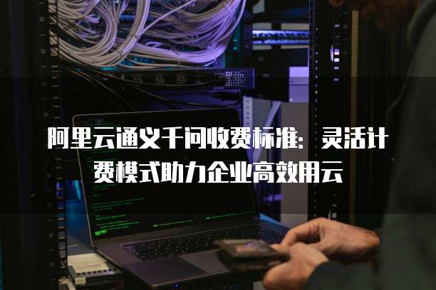 阿里云通义千问收费标准：灵活计费模式助力企业高效用云