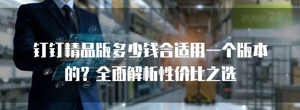 钉钉精品版多少钱合适用一个版本的?全面解析性价比之选