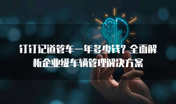 钉钉记道管车一年多少钱?全面解析企业级车辆管理解决方案