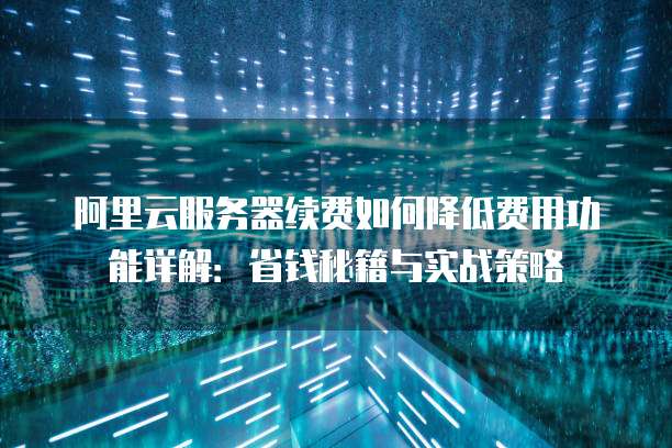 阿里云服务器续费如何降低费用功能详解:省钱秘籍与实战策略