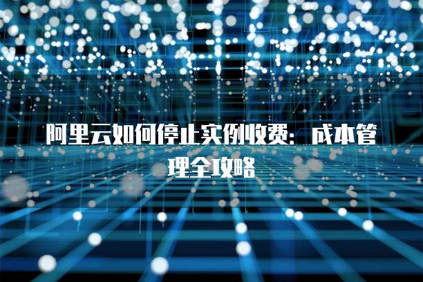 阿里云如何停止实例收费:成本管理全攻略