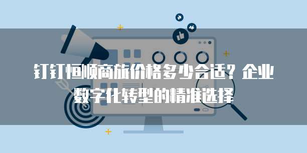 钉钉恒顺商旅价格多少合适?企业数字化转型的精准选择