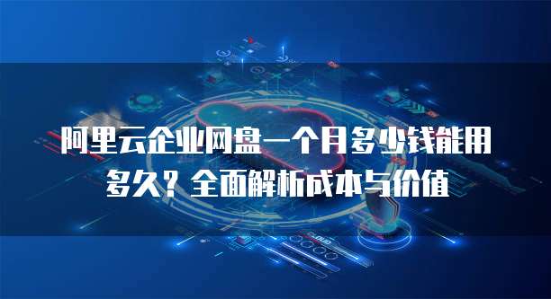 阿里云企业网盘一个月多少钱能用多久?全面解析成本与价值