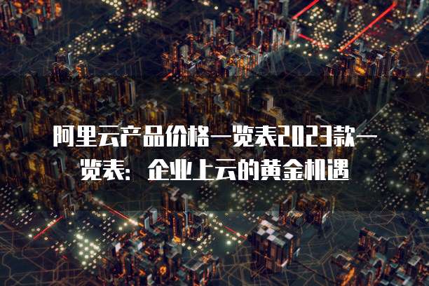 阿里云产品价格一览表2023款一览表：企业上云的黄金机遇