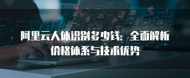 阿里云人体识别多少钱：全面解析价格体系与技术优势