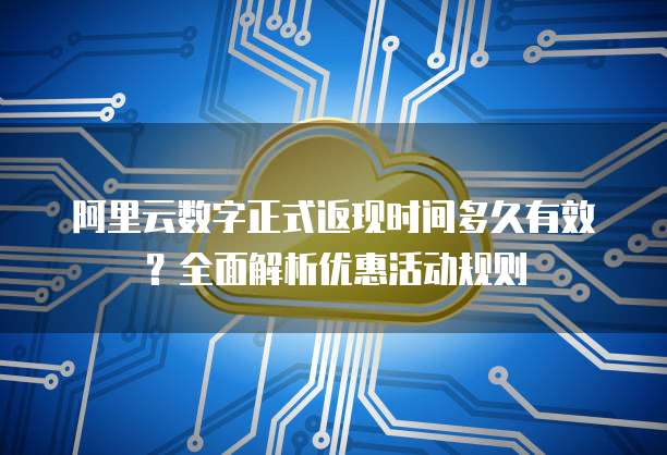 阿里云数字正式返现时间多久有效?全面解析优惠活动规则