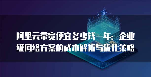 阿里云带宽便宜多少钱一年:企业级网络方案的成本解析与优化策略
