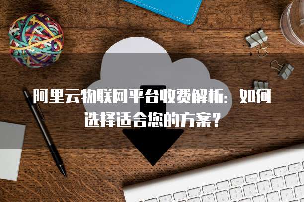 阿里云物联网平台收费解析：如何选择适合您的方案？