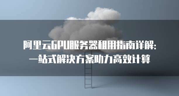 阿里云GPU服务器租用指南详解:一站式解决方案助力高效计算